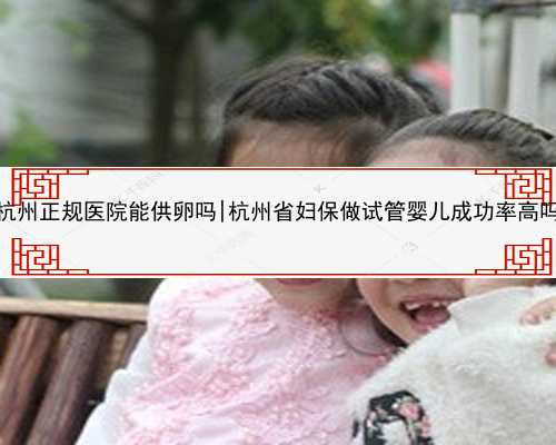 杭州正规医院能供卵吗|杭州省妇保做试管婴儿成功率高吗