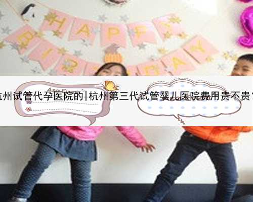 杭州试管代孕医院的|杭州第三代试管婴儿医院费用贵不贵？