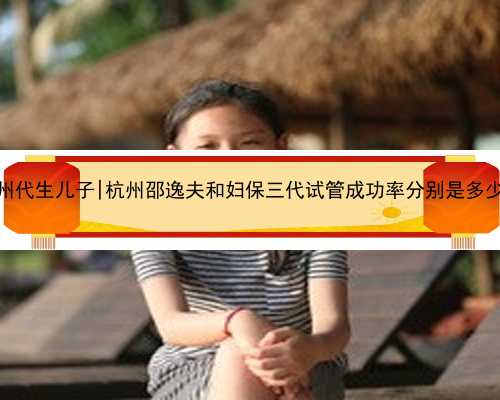杭州代生儿子|杭州邵逸夫和妇保三代试管成功率分别是多少？