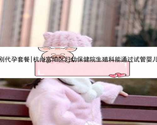 杭州包性别代孕套餐|杭州富阳区妇幼保健院生殖科能通过试管婴儿助孕吗？