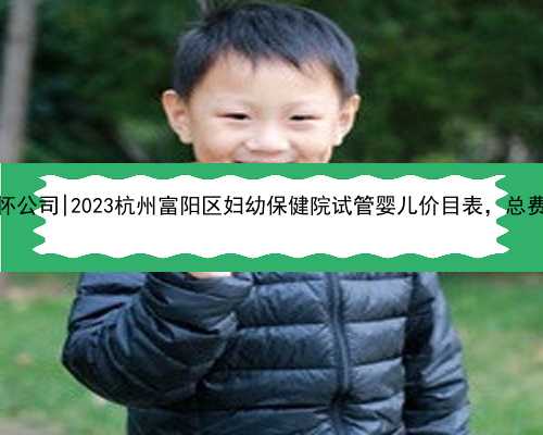 杭州靠谱代怀公司|2023杭州富阳区妇幼保健院试管婴儿价目表，总费用明细参考