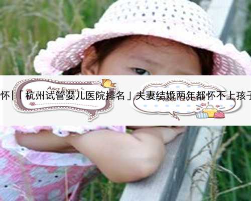 杭州失独代怀|「杭州试管婴儿医院排名」夫妻结婚两年都怀不上孩子怎么办好