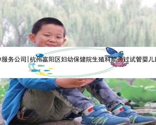 杭州代孕服务公司|杭州富阳区妇幼保健院生殖科能通过试管婴儿助孕吗？