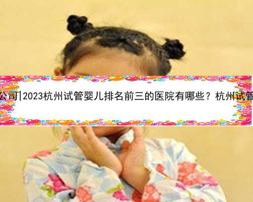 杭州代孕公司|2023杭州试管婴儿排名前三的医院有哪些？杭州试管医院一览