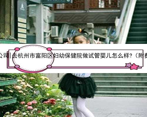 杭州最好代孕公司|去杭州市富阳区妇幼保健院做试管婴儿怎么样?（附费用与成